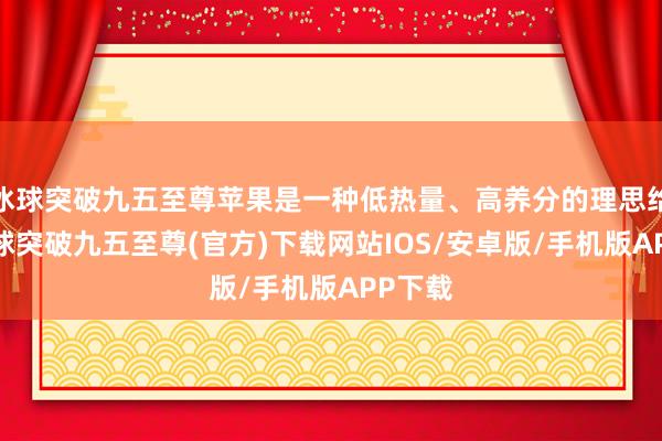 冰球突破九五至尊苹果是一种低热量、高养分的理思给与-冰球突破九五至尊(官方)下载网站IOS/安卓版/手机版APP下载