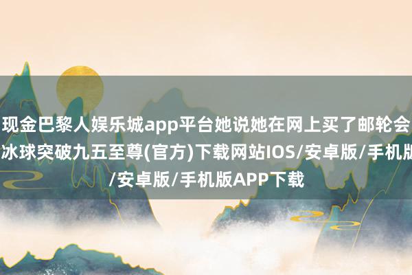 现金巴黎人娱乐城app平台她说她在网上买了邮轮会员钻石卡-冰球突破九五至尊(官方)下载网站IOS/安卓版/手机版APP下载