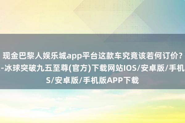 现金巴黎人娱乐城app平台这款车究竟该若何订价？终于在昨天-冰球突破九五至尊(官方)下载网站IOS/安卓版/手机版APP下载