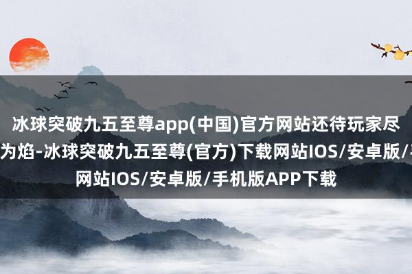 冰球突破九五至尊app(中国)官方网站还待玩家尽情探索！“是身为焰-冰球突破九五至尊(官方)下载网站IOS/安卓版/手机版APP下载