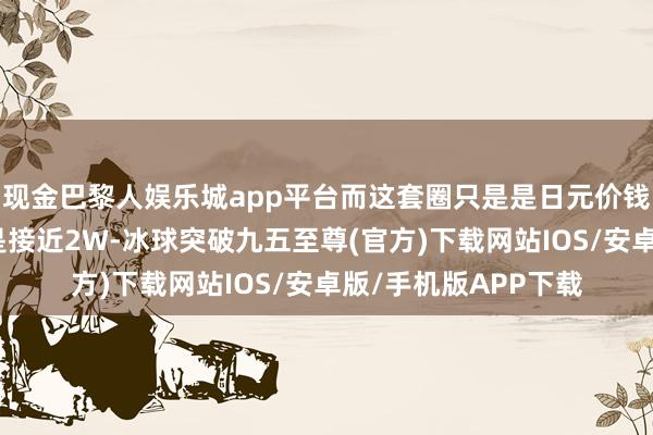 现金巴黎人娱乐城app平台而这套圈只是是日元价钱算上各类税费就仍是接近2W-冰球突破九五至尊(官方)下载网站IOS/安卓版/手机版APP下载