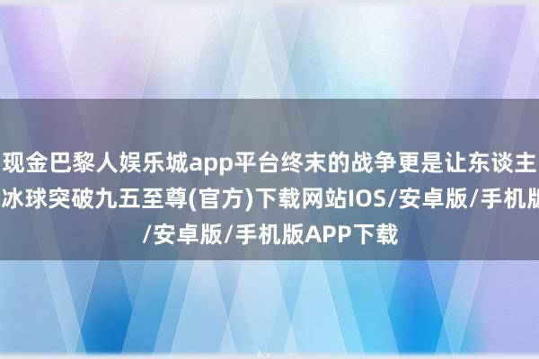 现金巴黎人娱乐城app平台终末的战争更是让东谈主捉摸不透-冰球突破九五至尊(官方)下载网站IOS/安卓版/手机版APP下载