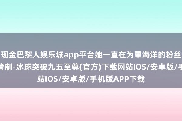 现金巴黎人娱乐城app平台她一直在为覃海洋的粉丝群进行襄理和管制-冰球突破九五至尊(官方)下载网站IOS/安卓版/手机版APP下载