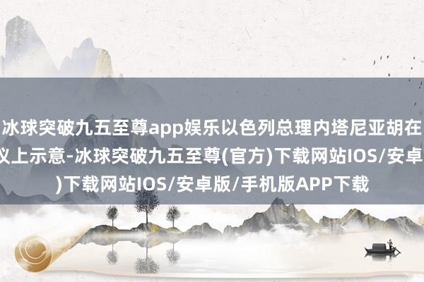 冰球突破九五至尊app娱乐以色列总理内塔尼亚胡在今日召开的内阁会议上示意-冰球突破九五至尊(官方)下载网站IOS/安卓版/手机版APP下载