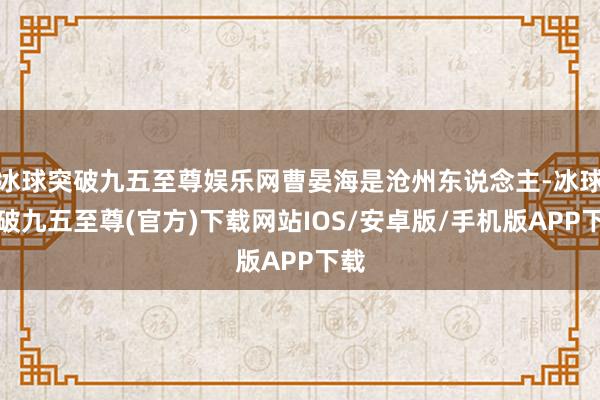 冰球突破九五至尊娱乐网曹晏海是沧州东说念主-冰球突破九五至尊(官方)下载网站IOS/安卓版/手机版APP下载