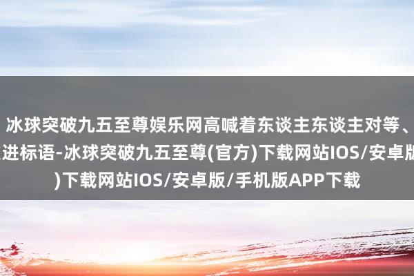 冰球突破九五至尊娱乐网高喊着东谈主东谈主对等、捣毁封建克扣等激进标语-冰球突破九五至尊(官方)下载网站IOS/安卓版/手机版APP下载