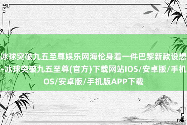 冰球突破九五至尊娱乐网海伦身着一件巴黎新款设想的白色驯顺-冰球突破九五至尊(官方)下载网站IOS/安卓版/手机版APP下载