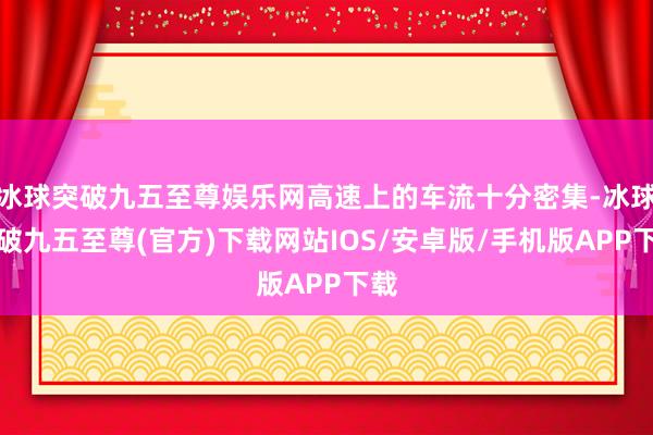 冰球突破九五至尊娱乐网高速上的车流十分密集-冰球突破九五至尊(官方)下载网站IOS/安卓版/手机版APP下载