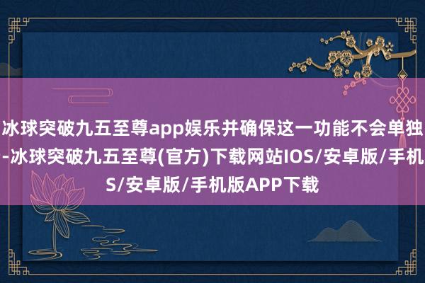 冰球突破九五至尊app娱乐并确保这一功能不会单独或零散收费-冰球突破九五至尊(官方)下载网站IOS/安卓版/手机版APP下载