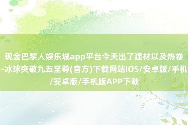 现金巴黎人娱乐城app平台　　今天出了建材以及热卷的供需评释-冰球突破九五至尊(官方)下载网站IOS/安卓版/手机版APP下载