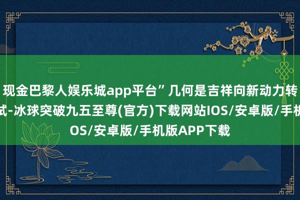 现金巴黎人娱乐城app平台”几何是吉祥向新动力转型的又一尝试-冰球突破九五至尊(官方)下载网站IOS/安卓版/手机版APP下载