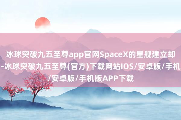 冰球突破九五至尊app官网SpaceX的星舰建立却遭受了讳饰-冰球突破九五至尊(官方)下载网站IOS/安卓版/手机版APP下载