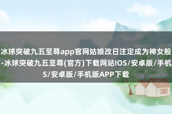 冰球突破九五至尊app官网姑娘改日注定成为神女般东说念主物-冰球突破九五至尊(官方)下载网站IOS/安卓版/手机版APP下载