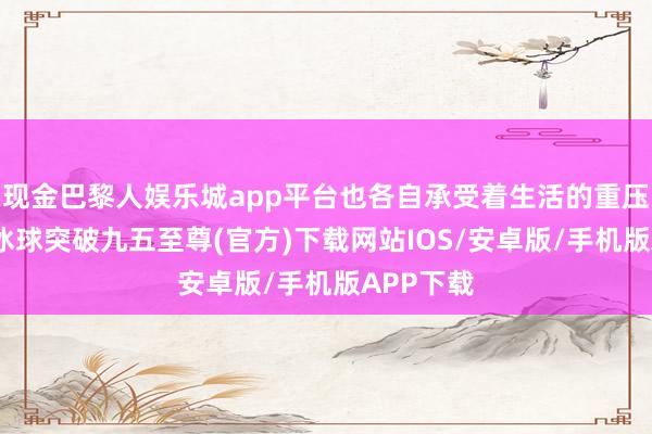 现金巴黎人娱乐城app平台也各自承受着生活的重压与起义-冰球突破九五至尊(官方)下载网站IOS/安卓版/手机版APP下载