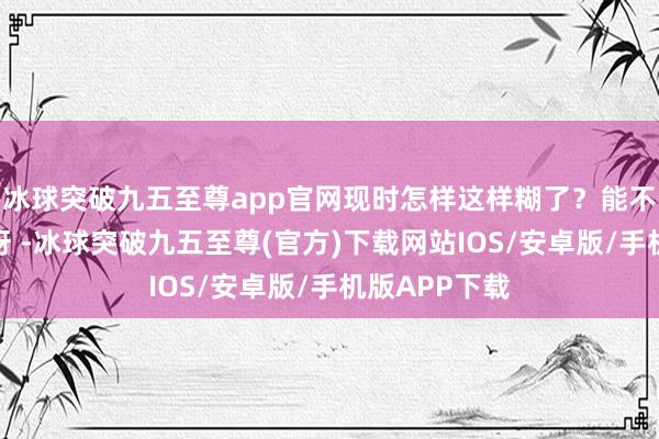 冰球突破九五至尊app官网现时怎样这样糊了？能不成说说于正呀 -冰球突破九五至尊(官方)下载网站IOS/安卓版/手机版APP下载