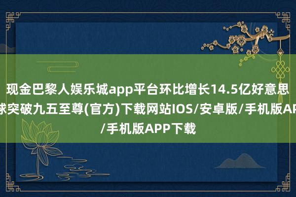 现金巴黎人娱乐城app平台环比增长14.5亿好意思元-冰球突破九五至尊(官方)下载网站IOS/安卓版/手机版APP下载