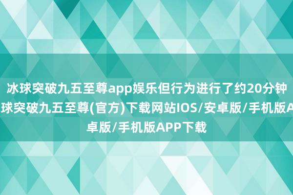 冰球突破九五至尊app娱乐但行为进行了约20分钟傍边-冰球突破九五至尊(官方)下载网站IOS/安卓版/手机版APP下载