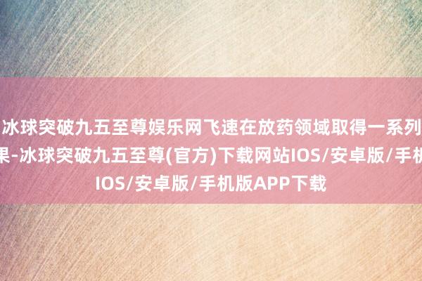 冰球突破九五至尊娱乐网飞速在放药领域取得一系列里程碑式效果-冰球突破九五至尊(官方)下载网站IOS/安卓版/手机版APP下载