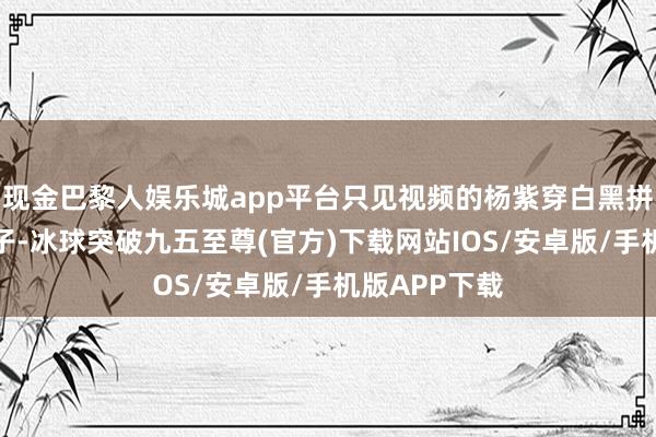 现金巴黎人娱乐城app平台只见视频的杨紫穿白黑拼接的连衣裙子-冰球突破九五至尊(官方)下载网站IOS/安卓版/手机版APP下载