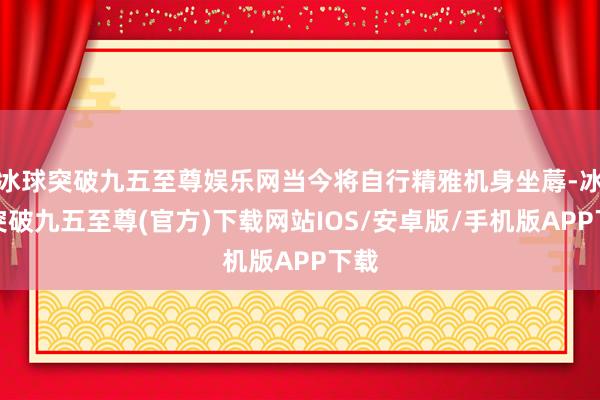 冰球突破九五至尊娱乐网当今将自行精雅机身坐蓐-冰球突破九五至尊(官方)下载网站IOS/安卓版/手机版APP下载