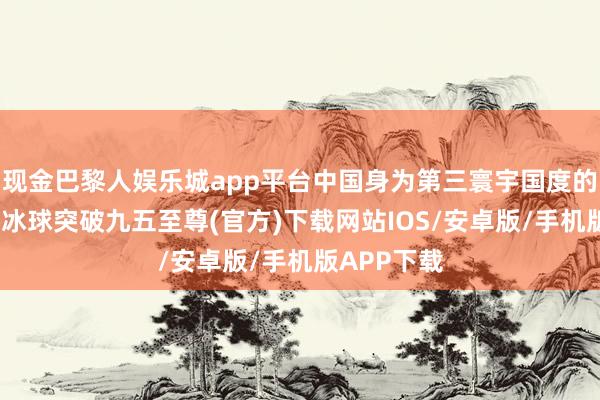 现金巴黎人娱乐城app平台中国身为第三寰宇国度的迫切一员-冰球突破九五至尊(官方)下载网站IOS/安卓版/手机版APP下载