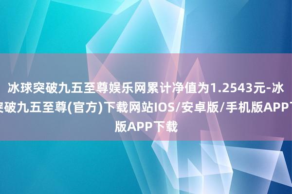 冰球突破九五至尊娱乐网累计净值为1.2543元-冰球突破九五至尊(官方)下载网站IOS/安卓版/手机版APP下载