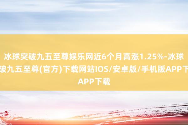 冰球突破九五至尊娱乐网近6个月高涨1.25%-冰球突破九五至尊(官方)下载网站IOS/安卓版/手机版APP下载