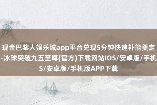 现金巴黎人娱乐城app平台兑现5分钟快速补能奠定了坚实基础-冰球突破九五至尊(官方)下载网站IOS/安卓版/手机版APP下载