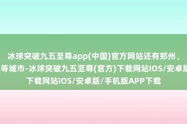 冰球突破九五至尊app(中国)官方网站还有郑州、鄂尔多斯、成王人等城市-冰球突破九五至尊(官方)下载网站IOS/安卓版/手机版APP下载