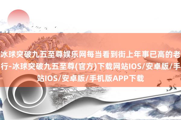 冰球突破九五至尊娱乐网每当看到街上年事已高的老东谈主独自出行-冰球突破九五至尊(官方)下载网站IOS/安卓版/手机版APP下载