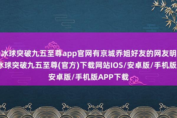 冰球突破九五至尊app官网有京城乔姐好友的网友明确默示-冰球突破九五至尊(官方)下载网站IOS/安卓版/手机版APP下载