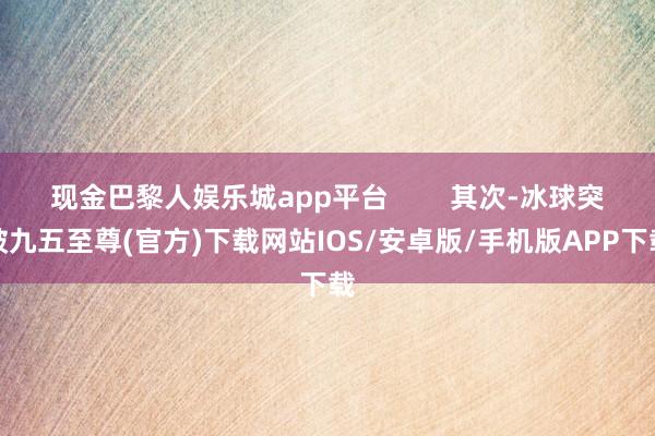 现金巴黎人娱乐城app平台        其次-冰球突破九五至尊(官方)下载网站IOS/安卓版/手机版APP下载