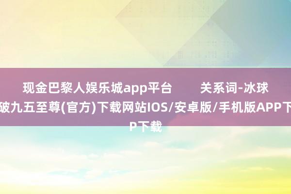 现金巴黎人娱乐城app平台        关系词-冰球突破九五至尊(官方)下载网站IOS/安卓版/手机版APP下载