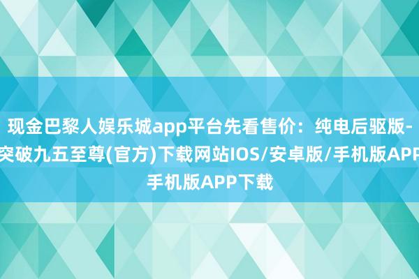 现金巴黎人娱乐城app平台先看售价：纯电后驱版-冰球突破九五至尊(官方)下载网站IOS/安卓版/手机版APP下载