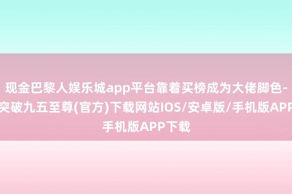 现金巴黎人娱乐城app平台靠着买榜成为大佬脚色-冰球突破九五至尊(官方)下载网站IOS/安卓版/手机版APP下载