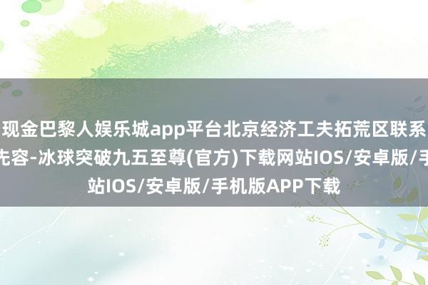 现金巴黎人娱乐城app平台北京经济工夫拓荒区联系认真东说念主先容-冰球突破九五至尊(官方)下载网站IOS/安卓版/手机版APP下载