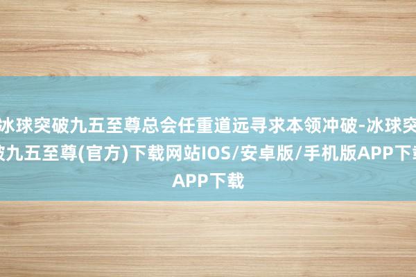 冰球突破九五至尊总会任重道远寻求本领冲破-冰球突破九五至尊(官方)下载网站IOS/安卓版/手机版APP下载