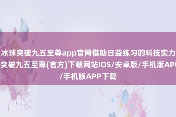 冰球突破九五至尊app官网借助日益练习的科技实力-冰球突破九五至尊(官方)下载网站IOS/安卓版/手机版APP下载