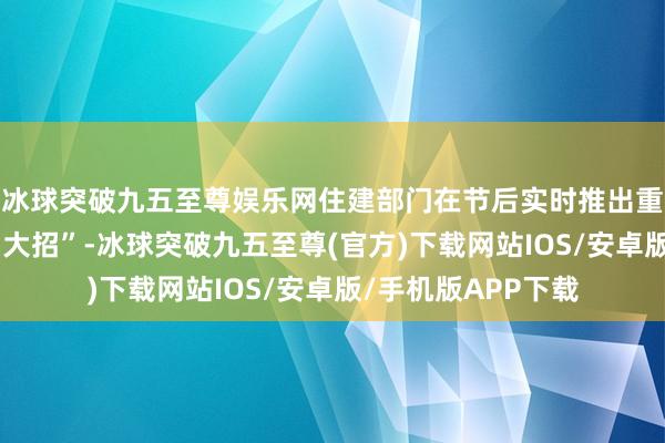 冰球突破九五至尊娱乐网住建部门在节后实时推出重启货币化棚改的“大招”-冰球突破九五至尊(官方)下载网站IOS/安卓版/手机版APP下载