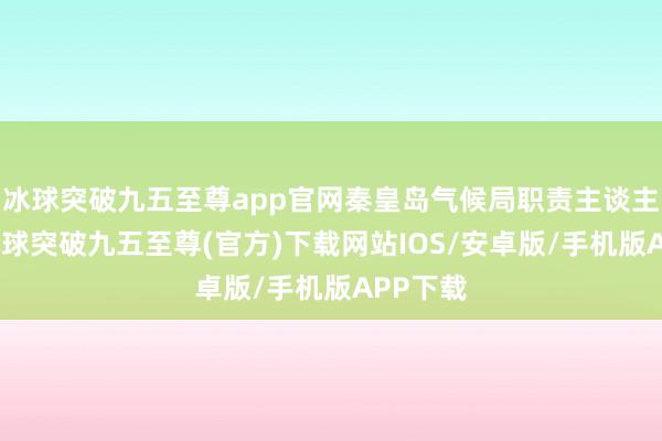 冰球突破九五至尊app官网秦皇岛气候局职责主谈主员称-冰球突破九五至尊(官方)下载网站IOS/安卓版/手机版APP下载