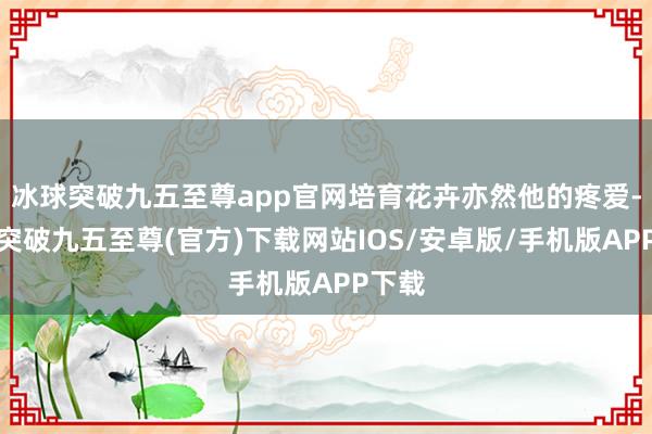 冰球突破九五至尊app官网培育花卉亦然他的疼爱-冰球突破九五至尊(官方)下载网站IOS/安卓版/手机版APP下载