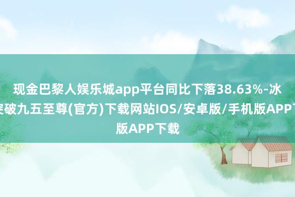 现金巴黎人娱乐城app平台同比下落38.63%-冰球突破九五至尊(官方)下载网站IOS/安卓版/手机版APP下载