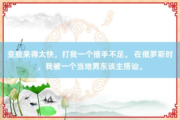 变脸来得太快，打我一个措手不足。 在俄罗斯时，我被一个当地男东谈主搭讪。