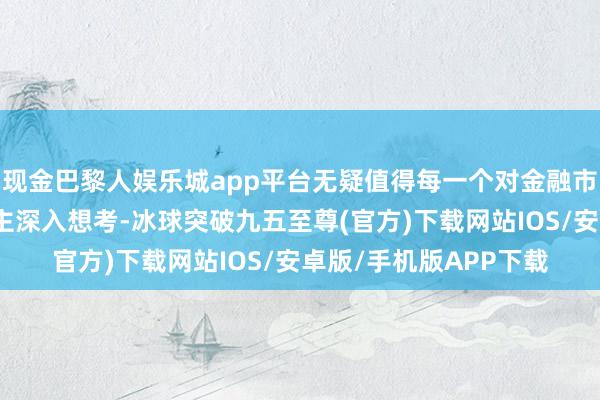 现金巴黎人娱乐城app平台无疑值得每一个对金融市集感趣味趣味的东谈主深入想考-冰球突破九五至尊(官方)下载网站IOS/安卓版/手机版APP下载