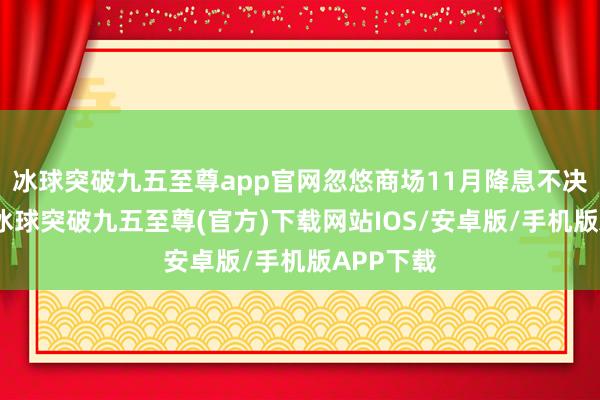 冰球突破九五至尊app官网忽悠商场11月降息不决的言论-冰球突破九五至尊(官方)下载网站IOS/安卓版/手机版APP下载