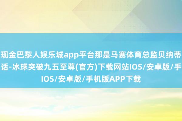 现金巴黎人娱乐城app平台那是马赛体育总监贝纳蒂亚给我打的电话-冰球突破九五至尊(官方)下载网站IOS/安卓版/手机版APP下载