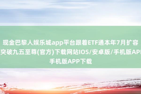 现金巴黎人娱乐城app平台跟着ETF通本年7月扩容-冰球突破九五至尊(官方)下载网站IOS/安卓版/手机版APP下载