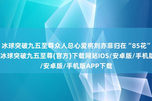 冰球突破九五至尊众人总心爱将刘亦菲归在“85花”的戎行里-冰球突破九五至尊(官方)下载网站IOS/安卓版/手机版APP下载