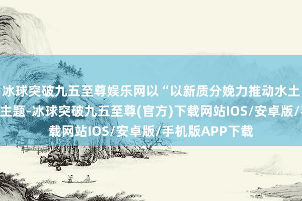 冰球突破九五至尊娱乐网以“以新质分娩力推动水土保捏新发展”为主题-冰球突破九五至尊(官方)下载网站IOS/安卓版/手机版APP下载