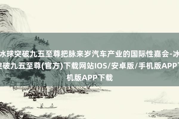 冰球突破九五至尊把脉来岁汽车产业的国际性嘉会-冰球突破九五至尊(官方)下载网站IOS/安卓版/手机版APP下载